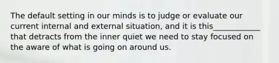 The default setting in our minds is to judge or evaluate our current internal and external situation, and it is this____________ that detracts from the inner quiet we need to stay focused on the aware of what is going on around us.