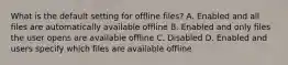 What is the default setting for offline files? A. Enabled and all files are automatically available offline B. Enabled and only files the user opens are available offline C. Disabled D. Enabled and users specify which files are available offline