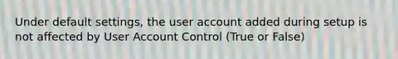 Under default settings, the user account added during setup is not affected by User Account Control (True or False)