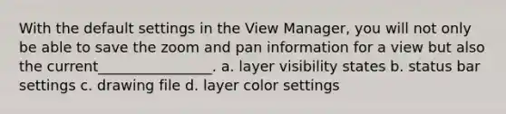 With the default settings in the View Manager, you will not only be able to save the zoom and pan information for a view but also the current________________. a. layer visibility states b. status bar settings c. drawing file d. layer color settings