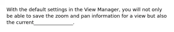 With the default settings in the View Manager, you will not only be able to save the zoom and pan information for a view but also the current________________.