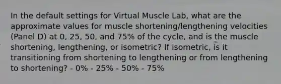 In the default settings for Virtual Muscle Lab, what are the approximate values for muscle shortening/lengthening velocities (Panel D) at 0, 25, 50, and 75% of the cycle, and is the muscle shortening, lengthening, or isometric? If isometric, is it transitioning from shortening to lengthening or from lengthening to shortening? - 0% - 25% - 50% - 75%