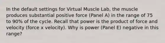 In the default settings for Virtual Muscle Lab, the muscle produces substantial positive force (Panel A) in the range of 75 to 90% of the cycle. Recall that power is the product of force and velocity (force x velocity). Why is power (Panel E) negative in this range?