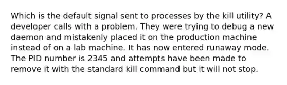 Which is the default signal sent to processes by the kill utility? A developer calls with a problem. They were trying to debug a new daemon and mistakenly placed it on the production machine instead of on a lab machine. It has now entered runaway mode. The PID number is 2345 and attempts have been made to remove it with the standard kill command but it will not stop.