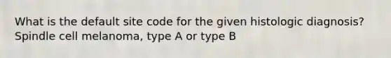 What is the default site code for the given histologic diagnosis? Spindle cell melanoma, type A or type B