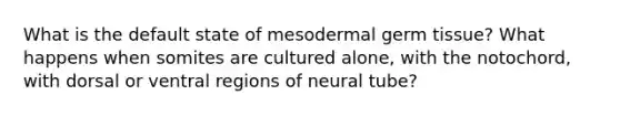 What is the default state of mesodermal germ tissue? What happens when somites are cultured alone, with the notochord, with dorsal or ventral regions of neural tube?