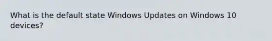 What is the default state Windows Updates on Windows 10 devices?