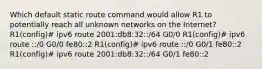 Which default static route command would allow R1 to potentially reach all unknown networks on the Internet? R1(config)# ipv6 route 2001:db8:32::/64 G0/0 R1(config)# ipv6 route ::/0 G0/0 fe80::2 R1(config)# ipv6 route ::/0 G0/1 fe80::2 R1(config)# ipv6 route 2001:db8:32::/64 G0/1 fe80::2