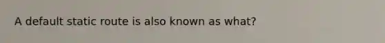 A default static route is also known as what?