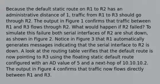 Because the default static route on R1 to R2 has an administrative distance of 1, traffic from R1 to R3 should go through R2. The output in Figure 1 confirms that traffic between R1 and R3 flows through R2. What would happen if R2 failed? To simulate this failure both serial interfaces of R2 are shut down, as shown in Figure 2. Notice in Figure 3 that R1 automatically generates messages indicating that the serial interface to R2 is down. A look at the routing table verifies that the default route is now pointing to R3 using the floating static default route configured with an AD value of 5 and a next-hop of 10.10.10.2. The output in Figure 4 confirms that traffic now flows directly between R1 and R3.