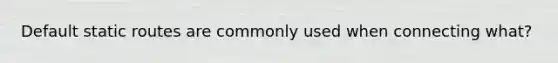 Default static routes are commonly used when connecting what?