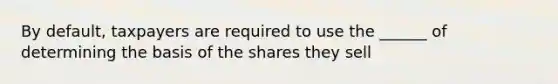 By default, taxpayers are required to use the ______ of determining the basis of the shares they sell