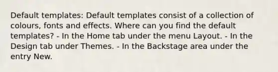 Default templates: Default templates consist of a collection of colours, fonts and effects. Where can you find the default templates? - In the Home tab under the menu Layout. - In the Design tab under Themes. - In the Backstage area under the entry New.