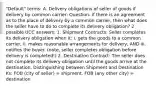 "Default" terms: A. Delivery obligations of seller of goods if delivery by common carrier: Question- if there is an agreement as to the place of delivery by a common carrier, then what does the seller have to do to complete its delivery obligation? 2 possible UCC answers: 1. Shipment Contracts: Seller completes its delivery obligation when it: i. gets the goods to a common carrier, ii. makes reasonable arrangements for delivery, AND iii. notifies the buyer. (note, seller completes obligation before delivery is completed!) 2. Destination Contract: The seller does not complete its delivery obligation until the goods arrive at the destination. Distinguishing between Shipment and Destination Ks: FOB (city of seller) = shipment. FOB (any other city) = destination