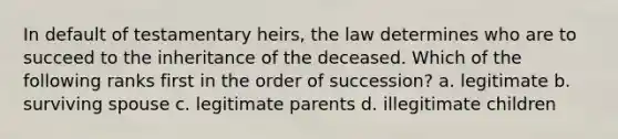 In default of testamentary heirs, the law determines who are to succeed to the inheritance of the deceased. Which of the following ranks first in the order of succession? a. legitimate b. surviving spouse c. legitimate parents d. illegitimate children