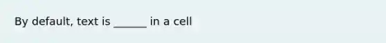 By default, text is ______ in a cell