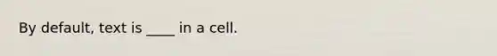 By default, text is ____ in a cell.