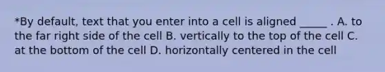 *By default, text that you enter into a cell is aligned _____ . A. to the far right side of the cell B. vertically to the top of the cell C. at the bottom of the cell D. horizontally centered in the cell