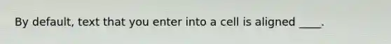 By default, text that you enter into a cell is aligned ____.