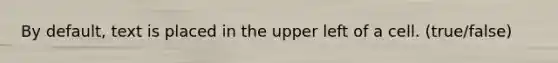 By default, text is placed in the upper left of a cell. (true/false)