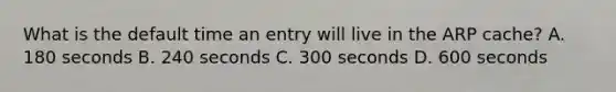 What is the default time an entry will live in the ARP cache? A. 180 seconds B. 240 seconds C. 300 seconds D. 600 seconds