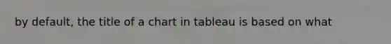 by default, the title of a chart in tableau is based on what