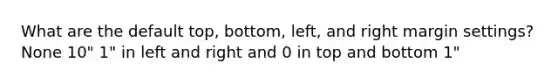 What are the default top, bottom, left, and right margin settings? None 10" 1" in left and right and 0 in top and bottom 1"