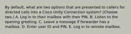 By default, what are two options that are presented to callers for directed calls into a Cisco Unity Connection system? (Choose two.) A. Log in to their mailbox with their PIN. B. Listen to the opening greeting. C. Leave a message if forwarder has a mailbox. D. Enter user ID and PIN. E. Log in to remote mailbox.