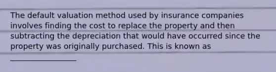 The default valuation method used by insurance companies involves finding the cost to replace the property and then subtracting the depreciation that would have occurred since the property was originally purchased. This is known as _________________