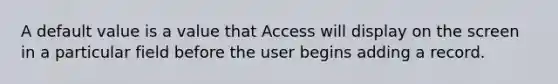 A default value is a value that Access will display on the screen in a particular field before the user begins adding a record.