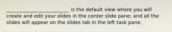 __________________________ is the default view where you will create and edit your slides in the center slide pane; and all the slides will appear on the slides tab in the left task pane.