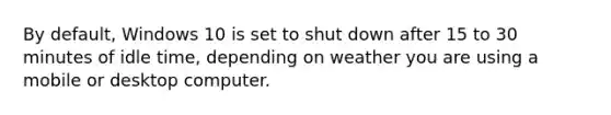 By default, Windows 10 is set to shut down after 15 to 30 minutes of idle time, depending on weather you are using a mobile or desktop computer.