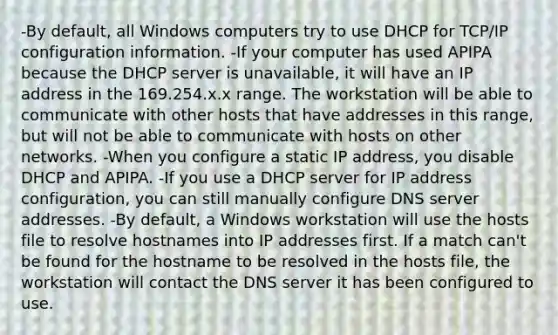 -By default, all Windows computers try to use DHCP for TCP/IP configuration information. -If your computer has used APIPA because the DHCP server is unavailable, it will have an IP address in the 169.254.x.x range. The workstation will be able to communicate with other hosts that have addresses in this range, but will not be able to communicate with hosts on other networks. -When you configure a static IP address, you disable DHCP and APIPA. -If you use a DHCP server for IP address configuration, you can still manually configure DNS server addresses. -By default, a Windows workstation will use the hosts file to resolve hostnames into IP addresses first. If a match can't be found for the hostname to be resolved in the hosts file, the workstation will contact the DNS server it has been configured to use.