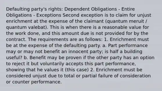 Defaulting party's rights: Dependent Obligations - Entire Obligations - Exceptions Second exception is to claim for unjust enrichment at the expense of the claimant (quantum meruit / quantum valebat). This is when there is a reasonable value for the work done, and this amount due is not provided for by the contract. The requirements are as follows: 1. Enrichment must be at the expense of the defaulting party. a. Part performance may or may not benefit an innocent party; is half a building useful? b. Benefit may be proven if the other party has an option to reject it but voluntarily accepts this part performance, showing that he values it (this case) 2. Enrichment must be considered unjust due to total or partial failure of consideration or counter performance.