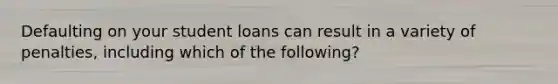 Defaulting on your student loans can result in a variety of penalties, including which of the following?