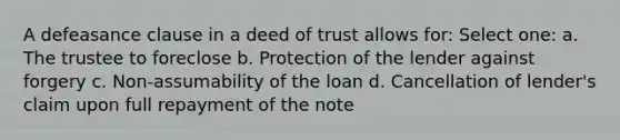 A defeasance clause in a deed of trust allows for: Select one: a. The trustee to foreclose b. Protection of the lender against forgery c. Non-assumability of the loan d. Cancellation of lender's claim upon full repayment of the note