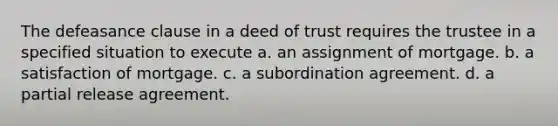 The defeasance clause in a deed of trust requires the trustee in a specified situation to execute a. an assignment of mortgage. b. a satisfaction of mortgage. c. a subordination agreement. d. a partial release agreement.