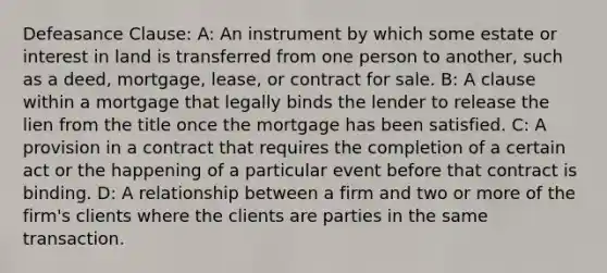 Defeasance Clause: A: An instrument by which some estate or interest in land is transferred from one person to another, such as a deed, mortgage, lease, or contract for sale. B: A clause within a mortgage that legally binds the lender to release the lien from the title once the mortgage has been satisfied. C: A provision in a contract that requires the completion of a certain act or the happening of a particular event before that contract is binding. D: A relationship between a firm and two or more of the firm's clients where the clients are parties in the same transaction.