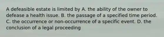 A defeasible estate is limited by A. the ability of the owner to defease a health issue. B. the passage of a specified time period. C. the occurrence or non-occurrence of a specific event. D. the conclusion of a legal proceeding