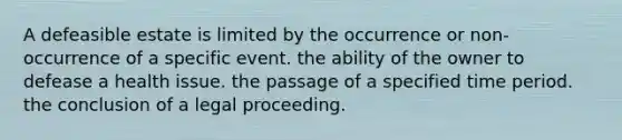 A defeasible estate is limited by the occurrence or non-occurrence of a specific event. the ability of the owner to defease a health issue. the passage of a specified time period. the conclusion of a legal proceeding.