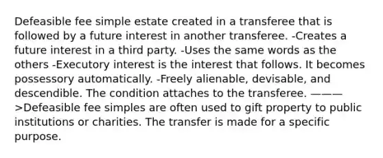 Defeasible fee simple estate created in a transferee that is followed by a future interest in another transferee. -Creates a future interest in a third party. -Uses the same words as the others -Executory interest is the interest that follows. It becomes possessory automatically. -Freely alienable, devisable, and descendible. The condition attaches to the transferee. ———>Defeasible fee simples are often used to gift property to public institutions or charities. The transfer is made for a specific purpose.