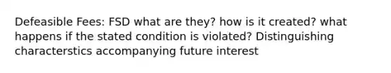 Defeasible Fees: FSD what are they? how is it created? what happens if the stated condition is violated? Distinguishing characterstics accompanying future interest