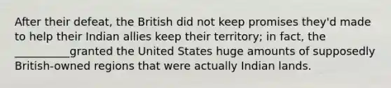 After their defeat, the British did not keep promises they'd made to help their Indian allies keep their territory; in fact, the __________granted the United States huge amounts of supposedly British-owned regions that were actually Indian lands.