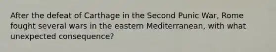 After the defeat of Carthage in the Second Punic War, Rome fought several wars in the eastern Mediterranean, with what unexpected consequence?