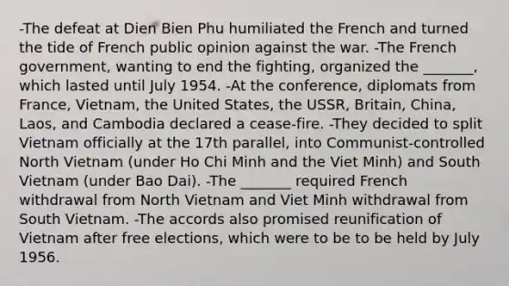 -The defeat at Dien Bien Phu humiliated the French and turned the tide of French public opinion against the war. -The French government, wanting to end the fighting, organized the _______, which lasted until July 1954. -At the conference, diplomats from France, Vietnam, the United States, the USSR, Britain, China, Laos, and Cambodia declared a cease-fire. -They decided to split Vietnam officially at the 17th parallel, into Communist-controlled North Vietnam (under Ho Chi Minh and the Viet Minh) and South Vietnam (under Bao Dai). -The _______ required French withdrawal from North Vietnam and Viet Minh withdrawal from South Vietnam. -The accords also promised reunification of Vietnam after free elections, which were to be to be held by July 1956.