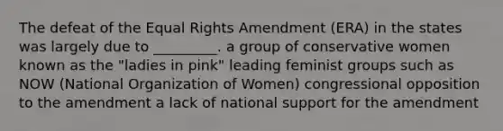 The defeat of the Equal Rights Amendment (ERA) in the states was largely due to _________. a group of conservative women known as the "ladies in pink" leading feminist groups such as NOW (National Organization of Women) congressional opposition to the amendment a lack of national support for the amendment