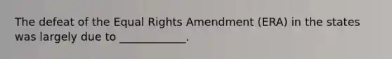 The defeat of the Equal Rights Amendment (ERA) in the states was largely due to ____________.