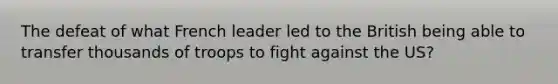 The defeat of what French leader led to the British being able to transfer thousands of troops to fight against the US?