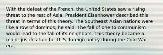 With the defeat of the French, the United States saw a rising threat to the rest of Asia. President Eisenhower described this threat in terms of this theory. The Southeast Asian nations were like a row of dominos, he said. The fall of one to communism would lead to the fall of its neighbors. This theory became a major justification for U. S. foreign policy during the Cold War era.