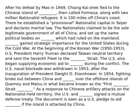 After his defeat by Mao in 1949, Chiang Kai-shek fled to the Chinese island of _________, then called Formosa, along with two million Nationalist refugees. It is 100 miles off China's coast. There he established a "provisional" Nationalist capital in Taipei and declares martial law. The Nationalists claimed to be the sole legitimate government of all of China, and set up the same political bodies on _______ which had ruled on the mainland. _______ gained strategic importance for the United States during the Cold War. At the beginning of the Korean War (1950-1953), U.S. President Harry Truman declared Taiwan neutral territory and sent the Seventh Fleet to the ________ Strait. The U.S. also began supplying economic aid to _______ during the conflict. The U.S. naval blockade was withdrawn in 1953, after the inauguration of President Dwight D. Eisenhower. In 1954, fighting broke out between China and ______ over the offshore islands of Quemoy and Matsu in what became known as the "First ________ Strait ________." As a response to Chinese artillery attacks on the Nationalist-held territory, the U.S. and _______ signed a mutual defense treaty. The document is seen as a U.S. pledge to aid ________ if the island is attacked by China.